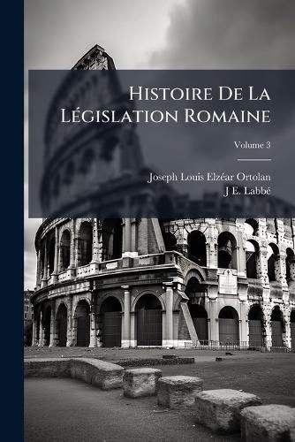 Cover image for Histoire de La Legislation Romaine: Depuis Son Origine Jusqu'a La Legislation Moderne Et Generalisation Du Droit Romain, Volume 3