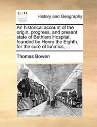 Cover image for An Historical Account of the Origin, Progress, and Present State of Bethlem Hospital, Founded by Henry the Eighth, for the Cure of Lunatics, ...