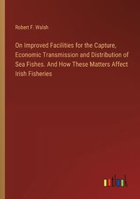 Cover image for On Improved Facilities for the Capture, Economic Transmission and Distribution of Sea Fishes. And How These Matters Affect Irish Fisheries