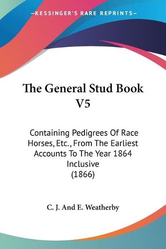 The General Stud Book V5: Containing Pedigrees of Race Horses, Etc., from the Earliest Accounts to the Year 1864 Inclusive (1866)