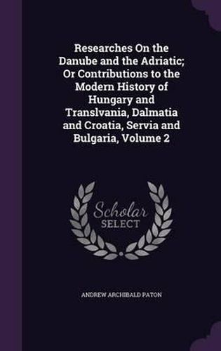 Cover image for Researches on the Danube and the Adriatic; Or Contributions to the Modern History of Hungary and Translvania, Dalmatia and Croatia, Servia and Bulgaria, Volume 2