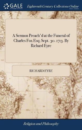 A Sermon Preach'd at the Funeral of Charles Fox Esq; Sept. 30. 1713. By Richard Eyre