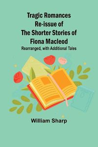 Cover image for Tragic Romances Re-issue of the Shorter Stories of Fiona Macleod; Rearranged, with Additional Tales