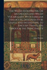 Cover image for The Welsh Interpreter, Or an English and Welsh Vocabulary, With Familiar Dialogues, Designed to Be Useful and Interesting to English Travellers Through the Principality