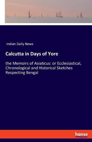 Cover image for Calcutta in Days of Yore: the Memoirs of Asiaticus: or Ecclesiastical, Chronological and Historical Sketches Respecting Bengal