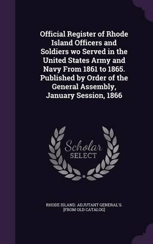 Official Register of Rhode Island Officers and Soldiers Wo Served in the United States Army and Navy from 1861 to 1865. Published by Order of the General Assembly, January Session, 1866