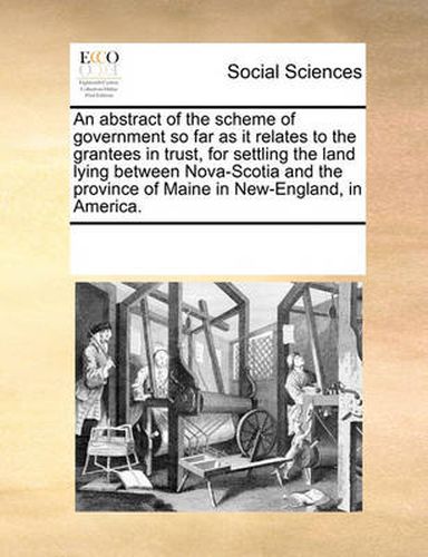 Cover image for An Abstract of the Scheme of Government So Far as It Relates to the Grantees in Trust, for Settling the Land Lying Between Nova-Scotia and the Province of Maine in New-England, in America.