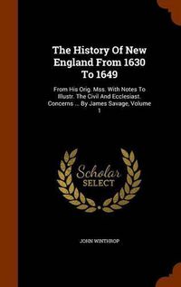 Cover image for The History of New England from 1630 to 1649: From His Orig. Mss. with Notes to Illustr. the Civil and Ecclesiast. Concerns ... by James Savage, Volume 1