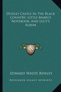 Cover image for Dudley Castle in the Black Country; Little Mabel's Notebook, and Lucy's Album