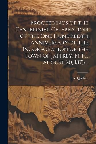 Cover image for Proceedings of the Centennial Celebration of the one Hundredth Anniversary of the Incorporation of the Town of Jaffrey, N. H., August 20, 1873 ..