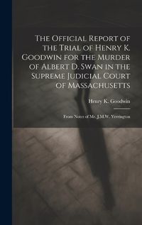 Cover image for The Official Report of the Trial of Henry K. Goodwin for the Murder of Albert D. Swan in the Supreme Judicial Court of Massachusetts