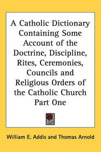 Cover image for A Catholic Dictionary Containing Some Account of the Doctrine, Discipline, Rites, Ceremonies, Councils and Religious Orders of the Catholic Church Part One