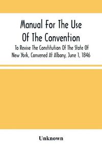 Cover image for Manual For The Use Of The Convention To Revise The Constitution Of The State Of New York, Convened At Albany, June 1, 1846. Prepared Pursuant To Order Of The Convention, By The Secretaries, Under Supervision Of A Select Committee