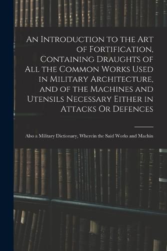 Cover image for An Introduction to the Art of Fortification, Containing Draughts of All the Common Works Used in Military Architecture, and of the Machines and Utensils Necessary Either in Attacks Or Defences