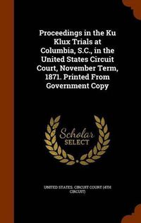 Cover image for Proceedings in the Ku Klux Trials at Columbia, S.C., in the United States Circuit Court, November Term, 1871. Printed from Government Copy