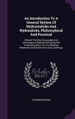 An Introduction to a General System of Hydrostaticks and Hydraulicks, Philosophical and Practical: Wherein the Most Reasonable and Advantageous Methods of Raising and Conducting Water, for the Watering Noblemens and Gentlemens Seats, Buildings,