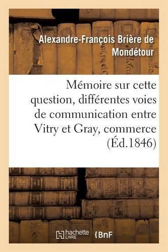 Cover image for Memoire Sur Cette Question: Des Differentes Voies de Communication Qu'on Peut Etablir Entre: Vitry Et Gray, Qui Servira Le Mieux Le Commerce General Du Royaume Et l'Industrie Locale ?