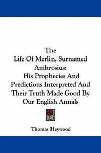 Cover image for The Life of Merlin, Surnamed Ambrosius: His Prophecies and Predictions Interpreted and Their Truth Made Good by Our English Annals