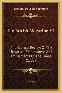 Cover image for The British Magazine V1 the British Magazine V1: And General Review of the Literature, Employment, and Amusemand General Review of the Literature, Employment, and Amusements of the Times (1772) Ents of the Times (1772)