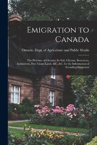 Cover image for Emigration to Canada: the Province of Ontario; Its Soil, Climate, Resources, Institutions, Free Grant Lands, &c, &c. for the Information of Intending Emigrants