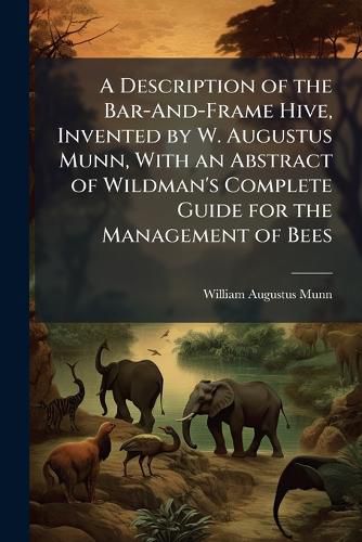 Cover image for A Description of the Bar-And-Frame Hive, Invented by W. Augustus Munn, with an Abstract of Wildman's Complete Guide for the Management of Bees