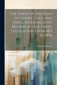 Cover image for The Tariff in the Days of Henry Clay, and Since. An Exhaustive Review of our Tariff Legislation From 1812 to 1896