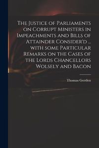 Cover image for The Justice of Parliaments on Corrupt Ministers in Impeachments and Bills of Attainder Consider'd ... With Some Particular Remarks on the Cases of the Lords Chancellors Wolsely and Bacon