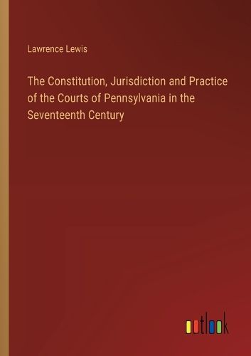 The Constitution, Jurisdiction and Practice of the Courts of Pennsylvania in the Seventeenth Century