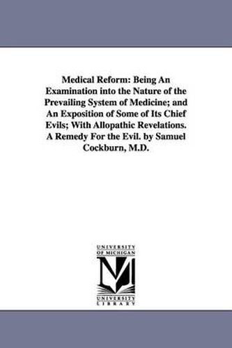 Cover image for Medical Reform: Being An Examination into the Nature of the Prevailing System of Medicine; and An Exposition of Some of Its Chief Evils; With Allopathic Revelations. A Remedy For the Evil. by Samuel Cockburn, M.D.