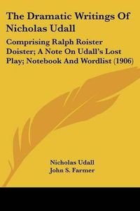 Cover image for The Dramatic Writings of Nicholas Udall: Comprising Ralph Roister Doister; A Note on Udall's Lost Play; Notebook and Wordlist (1906)