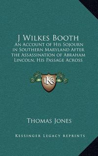 Cover image for J Wilkes Booth: An Account of His Sojourn in Southern Maryland After the Assassination of Abraham Lincoln, His Passage Across the Potomac and His Death in Virginia