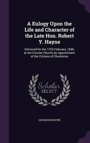 A Eulogy Upon the Life and Character of the Late Hon. Robert Y. Hayne: Delivered on the 13th February, 1840, at the Circular Church, by Appointment of the Citizens of Charleston