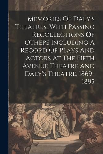 Cover image for Memories Of Daly's Theatres, With Passing Recollections Of Others Including A Record Of Plays And Actors At The Fifth Avenue Theatre And Daly's Theatre, 1869-1895