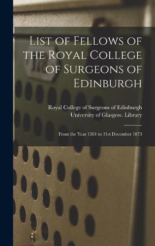 Cover image for List of Fellows of the Royal College of Surgeons of Edinburgh [electronic Resource]: From the Year 1581 to 31st December 1873