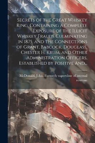 Secrets of the Great Whiskey Ring, Containing a Complete Exposure of the Illicit Whiskey Frauds Culminating in 1875, and the Connections of Grant, Babcock, Douglass, Chester H. Krum, and Other Administration Officers, Established by Positive And...