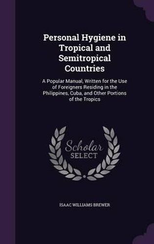 Personal Hygiene in Tropical and Semitropical Countries: A Popular Manual, Written for the Use of Foreigners Residing in the Philippines, Cuba, and Other Portions of the Tropics