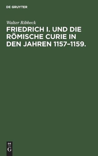 Friedrich I. Und Die Roemische Curie in Den Jahren 1157-1159.: Untersuchungen UEber Die Vorgeschichte Der Kirchenspaltung Von 1159