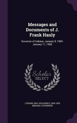 Cover image for Messages and Documents of J. Frank Hanly: Governor of Indiana, January 9, 1905-January 11, 1909