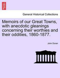 Cover image for Memoirs of Our Great Towns, with Anecdotic Gleanings Concerning Their Worthies and Their Oddities, 1860-1877.