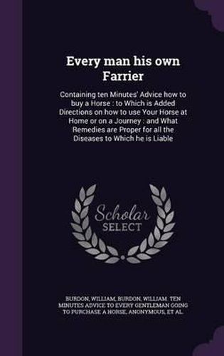 Cover image for Every Man His Own Farrier: Containing Ten Minutes' Advice How to Buy a Horse: To Which Is Added Directions on How to Use Your Horse at Home or on a Journey: And What Remedies Are Proper for All the Diseases to Which He Is Liable