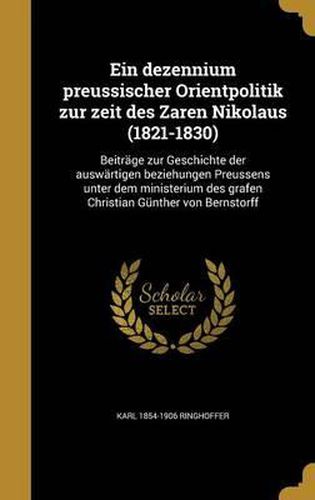 Ein Dezennium Preussischer Orientpolitik Zur Zeit Des Zaren Nikolaus (1821-1830): Beitrage Zur Geschichte Der Auswartigen Beziehungen Preussens Unter Dem Ministerium Des Grafen Christian Gunther Von Bernstorff