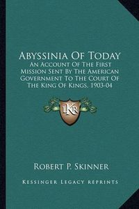 Cover image for Abyssinia of Today: An Account of the First Mission Sent by the American Government to the Court of the King of Kings, 1903-04