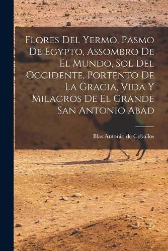 Cover image for Flores Del Yermo, Pasmo De Egypto, Assombro De El Mundo, Sol Del Occidente, Portento De La Gracia, Vida Y Milagros De El Grande San Antonio Abad