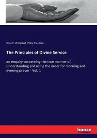 Cover image for The Principles of Divine Service: an enquiry concerning the true manner of understanding and using the order for morning and evening prayer - Vol. 1