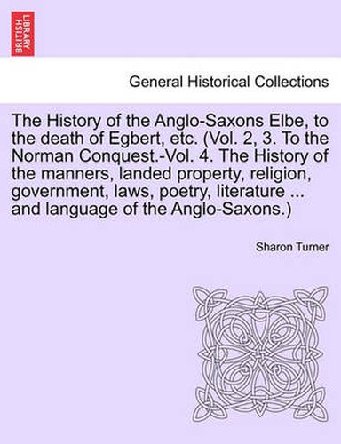 Cover image for The History of the Anglo-Saxons Elbe, to the Death of Egbert, Etc. (Vol. 2, 3. to the Norman Conquest.-Vol. 4. the History of the Manners, Landed Property, Religion, Government, Laws, Poetry, Literature ... and Language of the Anglo-Saxons.) Vol. I