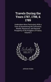 Cover image for Travels During the Years 1787, 1788, & 1789: Undertaken More Particularly with a View of Ascertaining the Cultivation, Wealth, Resources, and National Prosperity of the Kingdom of France, Volume 2