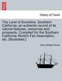 Cover image for The Land of Sunshine. Southern California; An Authentic Record of Its Natural Features, Resources and Prospects. Compiled for the Southern California World's Fair Association, Etc. [Illustrated.]