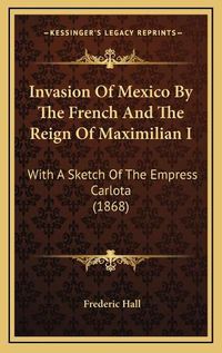 Cover image for Invasion of Mexico by the French and the Reign of Maximilian I: With a Sketch of the Empress Carlota (1868)