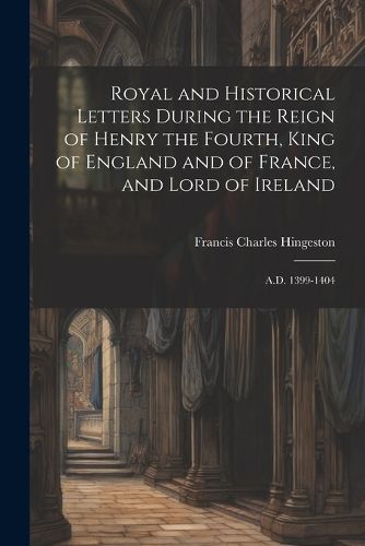 Royal and Historical Letters During the Reign of Henry the Fourth, King of England and of France, and Lord of Ireland