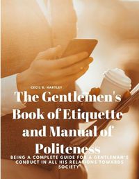 Cover image for The Gentlemen's Book of Etiquette and Manual of Politeness - Being a Complete Guide for a Gentleman's Conduct in all his Relations Towards Society